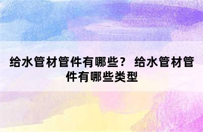 给水管材管件有哪些？ 给水管材管件有哪些类型